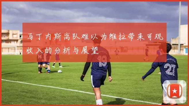 马丁内斯离队难以为维拉带来可观收入的分析与展望