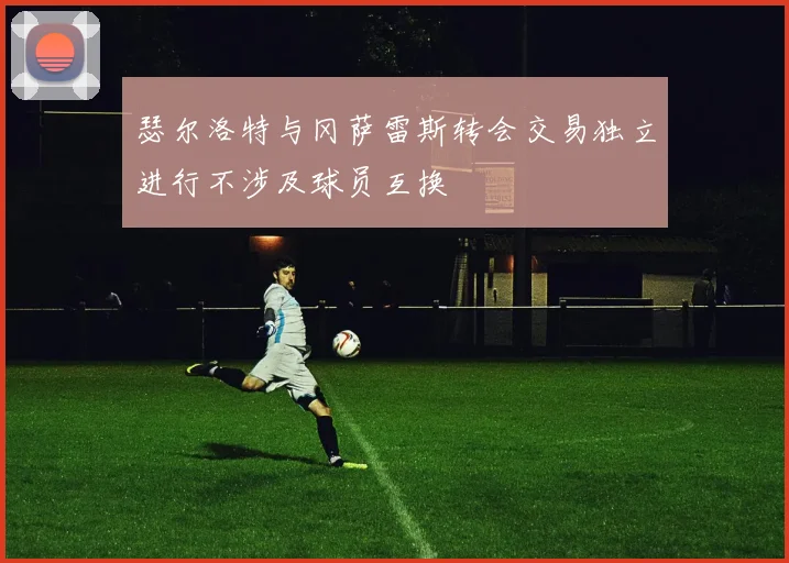 瑟尔洛特与冈萨雷斯转会交易独立进行不涉及球员互换