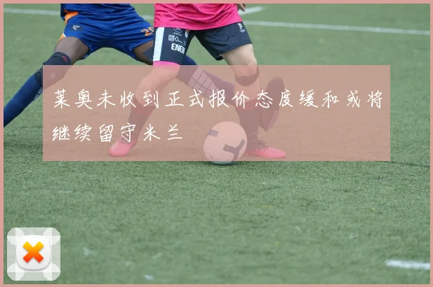 莱奥未收到正式报价态度缓和或将继续留守米兰