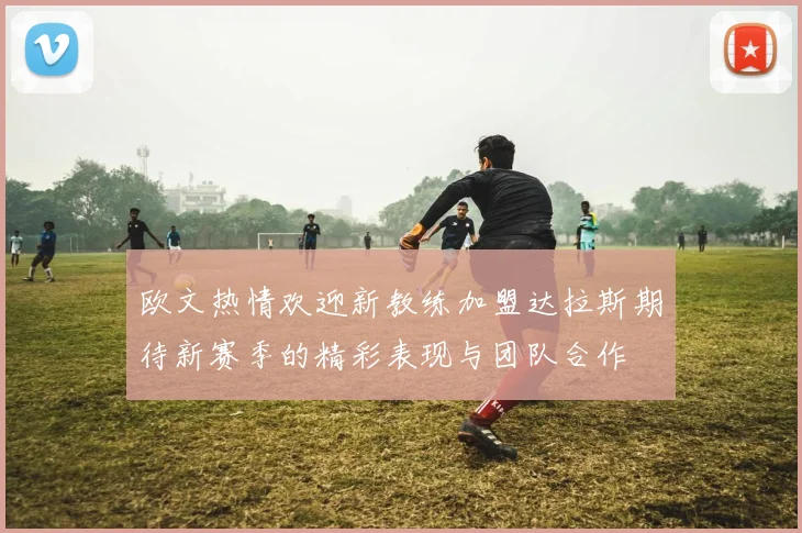欧文热情欢迎新教练加盟达拉斯期待新赛季的精彩表现与团队合作
