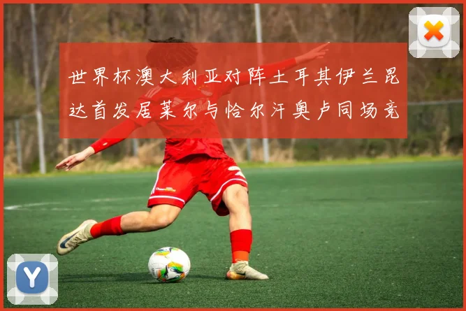 世界杯澳大利亚对阵土耳其伊兰昆达首发居莱尔与恰尔汗奥卢同场竞技