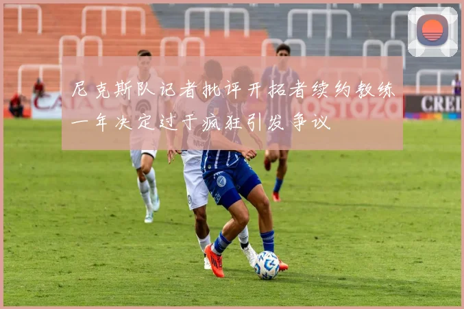 尼克斯队记者批评开拓者续约教练一年决定过于疯狂引发争议