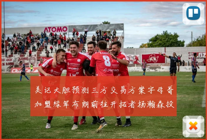 美记大胆预测三方交易方案字母哥加盟绿军布朗前往开拓者杨瀚森投奔雄鹿