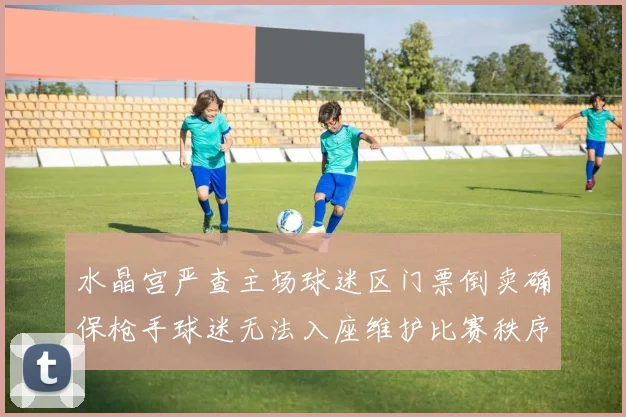 水晶宫严查主场球迷区门票倒卖确保枪手球迷无法入座维护比赛秩序