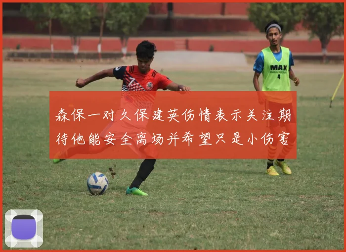 森保一对久保建英伤情表示关注期待他能安全离场并希望只是小伤害