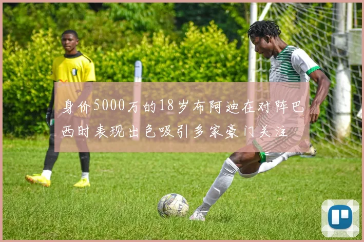 身价5000万的18岁布阿迪在对阵巴西时表现出色吸引多家豪门关注