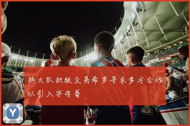 热火队积极交易希罗寻求多方合作以引入字母哥