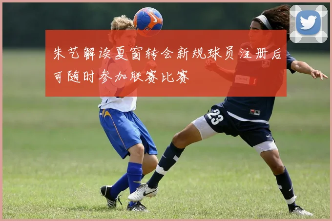 朱艺解读夏窗转会新规球员注册后可随时参加联赛比赛