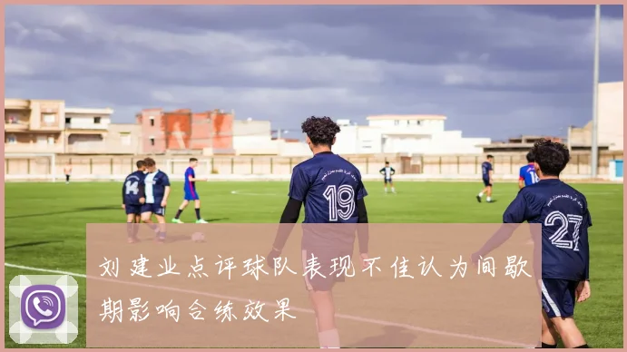 刘建业点评球队表现不佳认为间歇期影响合练效果