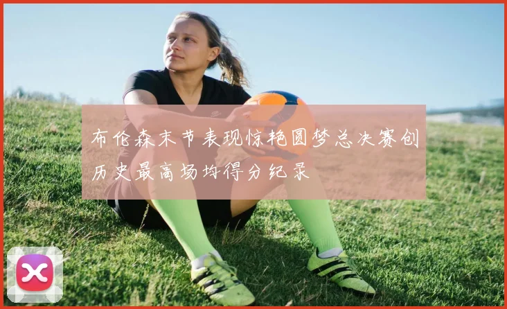 布伦森末节表现惊艳圆梦总决赛创历史最高场均得分纪录