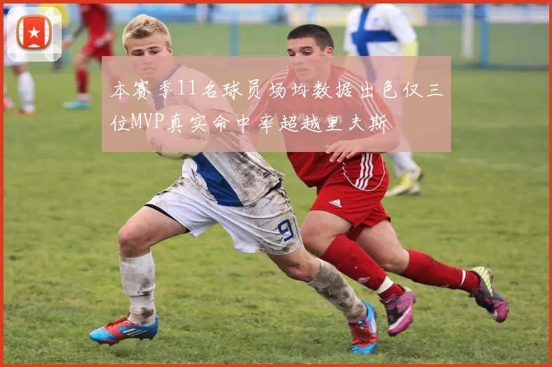 本赛季11名球员场均数据出色仅三位MVP真实命中率超越里夫斯